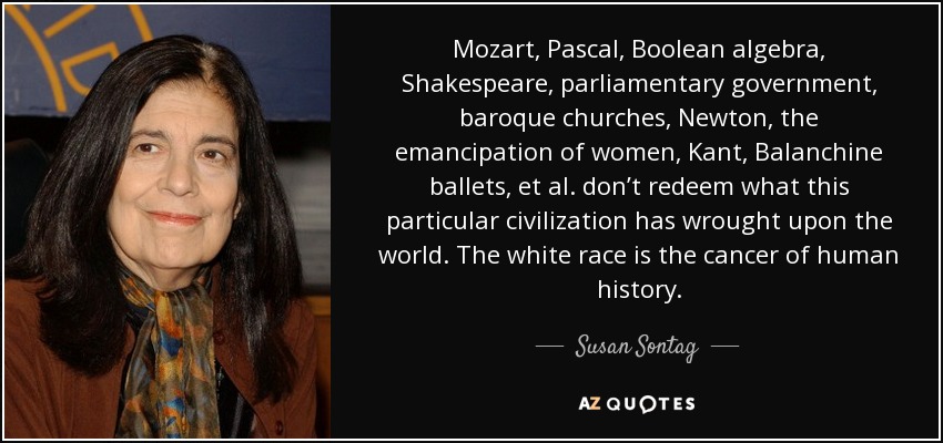 Mozart, Pascal, Boolean algebra, Shakespeare, parliamentary government, baroque churches, Newton, the emancipation of women, Kant, Balanchine ballets, et al. don’t redeem what this particular civilization has wrought upon the world. The white race is the cancer of human history. - Susan Sontag