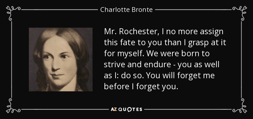 Mr. Rochester, I no more assign this fate to you than I grasp at it for myself. We were born to strive and endure - you as well as I: do so. You will forget me before I forget you. - Charlotte Bronte