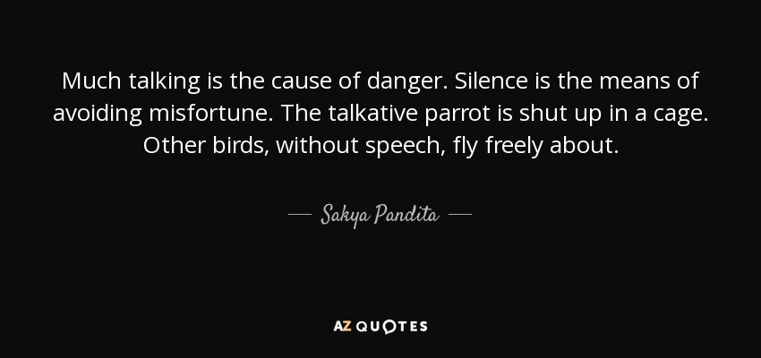 Much talking is the cause of danger. Silence is the means of avoiding misfortune. The talkative parrot is shut up in a cage. Other birds, without speech, fly freely about. - Sakya Pandita