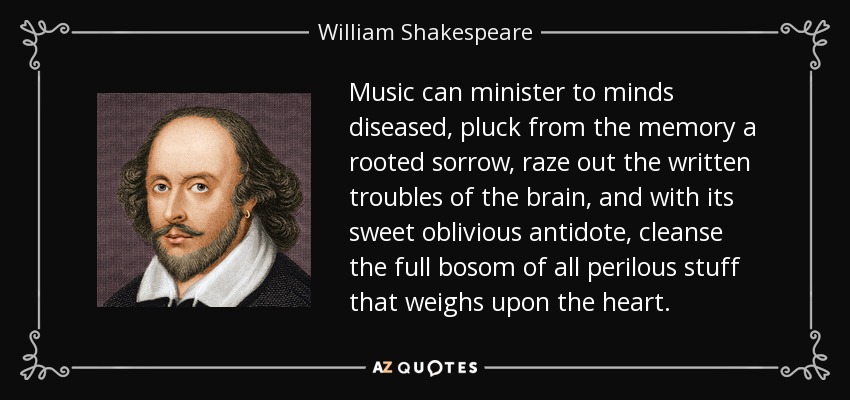 Music can minister to minds diseased, pluck from the memory a rooted sorrow, raze out the written troubles of the brain, and with its sweet oblivious antidote, cleanse the full bosom of all perilous stuff that weighs upon the heart. - William Shakespeare