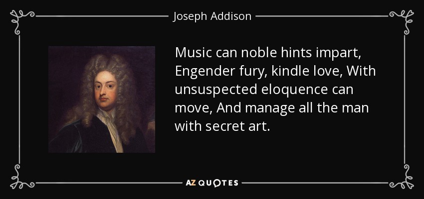 Music can noble hints impart, Engender fury, kindle love, With unsuspected eloquence can move, And manage all the man with secret art. - Joseph Addison