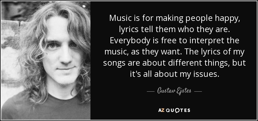 Music is for making people happy, lyrics tell them who they are. Everybody is free to interpret the music, as they want. The lyrics of my songs are about different things, but it's all about my issues. - Gustav Ejstes