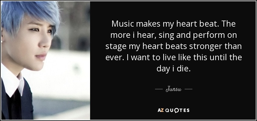 Music makes my heart beat. The more i hear, sing and perform on stage my heart beats stronger than ever. I want to live like this until the day i die. - Junsu
