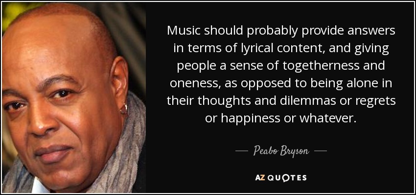 Music should probably provide answers in terms of lyrical content, and giving people a sense of togetherness and oneness, as opposed to being alone in their thoughts and dilemmas or regrets or happiness or whatever. - Peabo Bryson