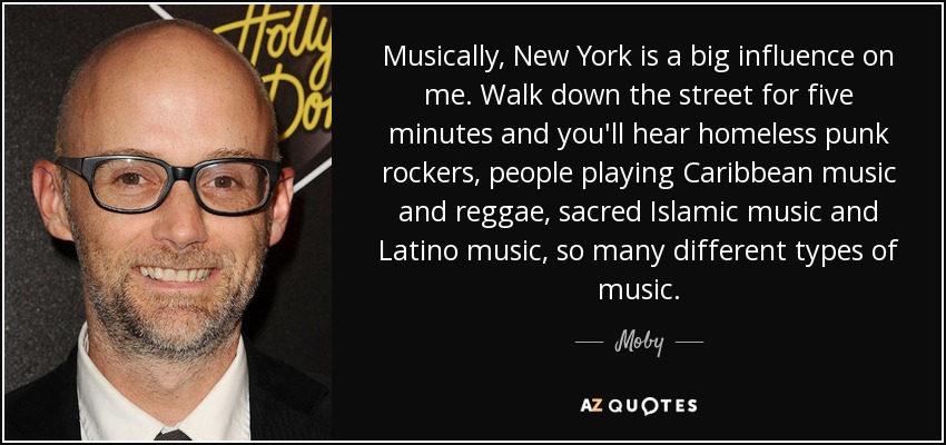 Musically, New York is a big influence on me. Walk down the street for five minutes and you'll hear homeless punk rockers, people playing Caribbean music and reggae, sacred Islamic music and Latino music, so many different types of music. - Moby