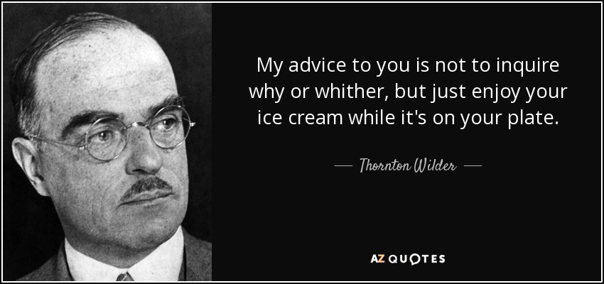 My advice to you is not to inquire why or whither, but just enjoy your ice cream while it's on your plate. - Thornton Wilder