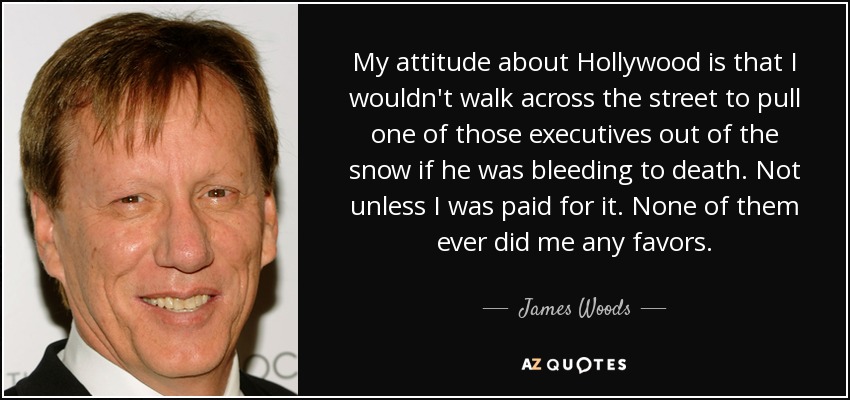 My attitude about Hollywood is that I wouldn't walk across the street to pull one of those executives out of the snow if he was bleeding to death. Not unless I was paid for it. None of them ever did me any favors. - James Woods