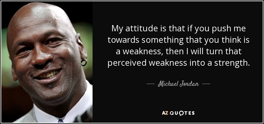 My attitude is that if you push me towards something that you think is a weakness, then I will turn that perceived weakness into a strength. - Michael Jordan