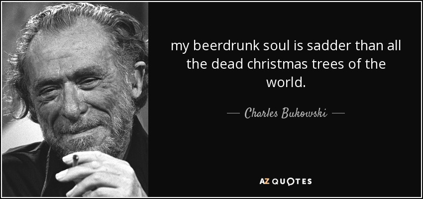 my beerdrunk soul is sadder than all the dead christmas trees of the world. - Charles Bukowski