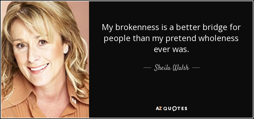 My brokenness is a better bridge for people than my pretend wholeness ever was. - Sheila Walsh