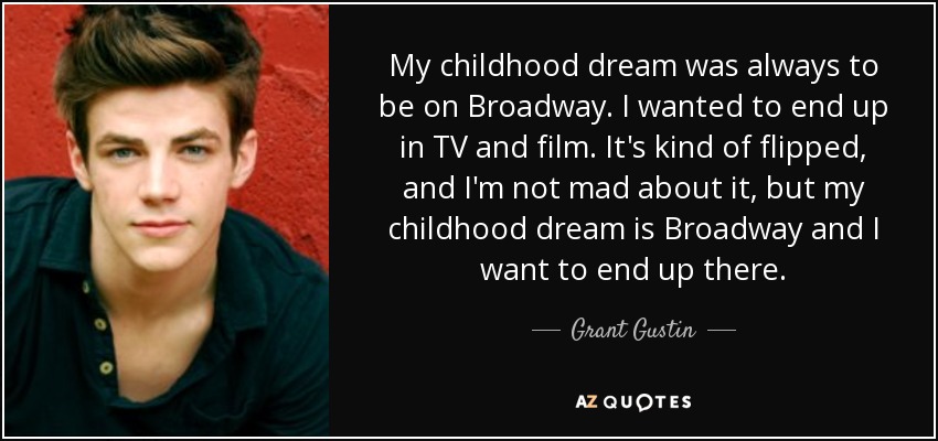 My childhood dream was always to be on Broadway. I wanted to end up in TV and film. It's kind of flipped, and I'm not mad about it, but my childhood dream is Broadway and I want to end up there. - Grant Gustin