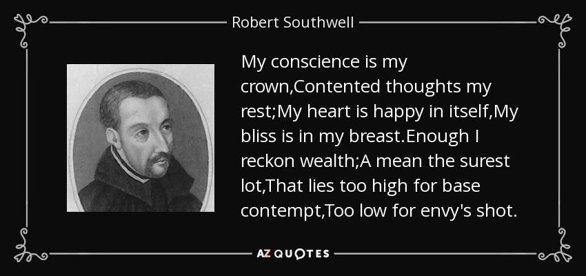 My conscience is my crown,Contented thoughts my rest;My heart is happy in itself,My bliss is in my breast.Enough I reckon wealth;A mean the surest lot,That lies too high for base contempt,Too low for envy's shot. - Robert Southwell
