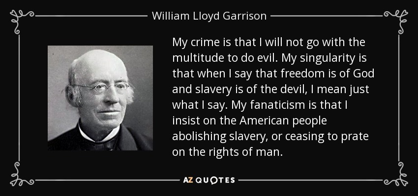My crime is that I will not go with the multitude to do evil. My singularity is that when I say that freedom is of God and slavery is of the devil, I mean just what I say. My fanaticism is that I insist on the American people abolishing slavery, or ceasing to prate on the rights of man. - William Lloyd Garrison