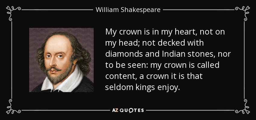 My crown is in my heart, not on my head; not decked with diamonds and Indian stones, nor to be seen: my crown is called content, a crown it is that seldom kings enjoy. - William Shakespeare