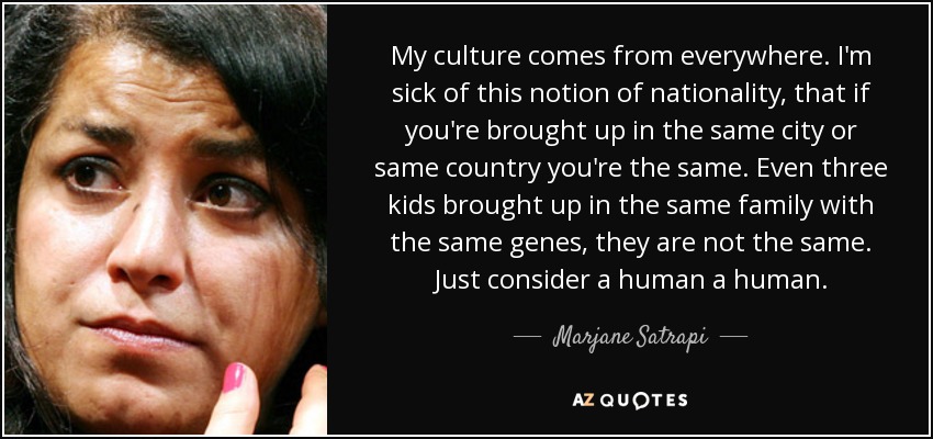 My culture comes from everywhere. I'm sick of this notion of nationality, that if you're brought up in the same city or same country you're the same. Even three kids brought up in the same family with the same genes, they are not the same. Just consider a human a human. - Marjane Satrapi