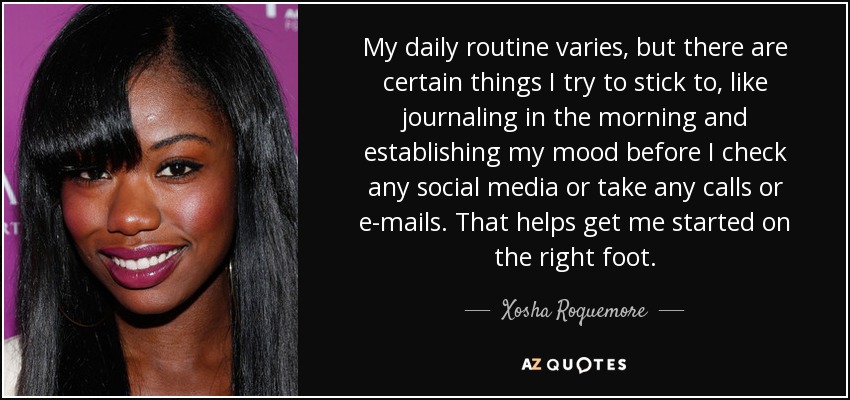 My daily routine varies, but there are certain things I try to stick to, like journaling in the morning and establishing my mood before I check any social media or take any calls or e-mails. That helps get me started on the right foot. - Xosha Roquemore