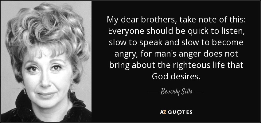My dear brothers, take note of this: Everyone should be quick to listen, slow to speak and slow to become angry, for man's anger does not bring about the righteous life that God desires. - Beverly Sills