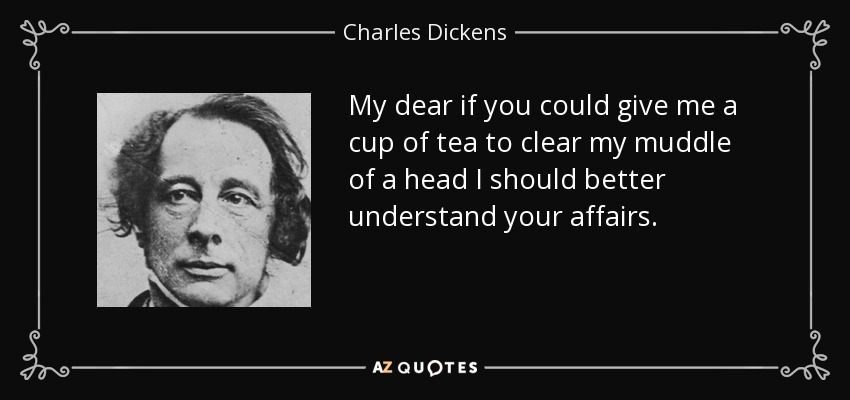 My dear if you could give me a cup of tea to clear my muddle of a head I should better understand your affairs. - Charles Dickens