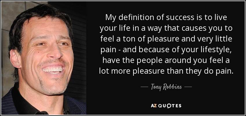 My definition of success is to live your life in a way that causes you to feel a ton of pleasure and very little pain - and because of your lifestyle, have the people around you feel a lot more pleasure than they do pain. - Tony Robbins