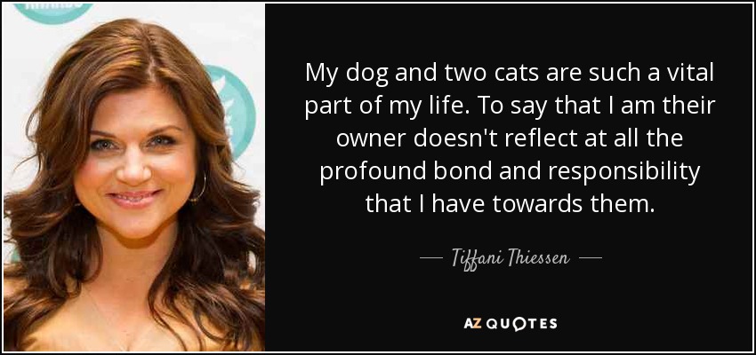 My dog and two cats are such a vital part of my life. To say that I am their owner doesn't reflect at all the profound bond and responsibility that I have towards them. - Tiffani Thiessen