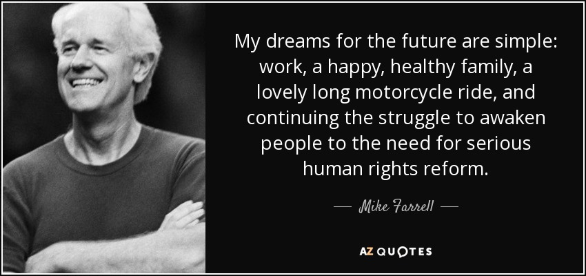 My dreams for the future are simple: work, a happy, healthy family, a lovely long motorcycle ride, and continuing the struggle to awaken people to the need for serious human rights reform. - Mike Farrell
