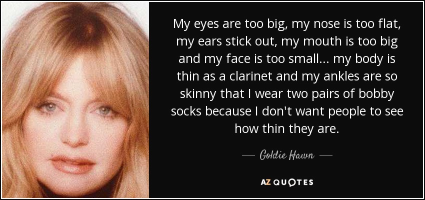 My eyes are too big, my nose is too flat, my ears stick out, my mouth is too big and my face is too small... my body is thin as a clarinet and my ankles are so skinny that I wear two pairs of bobby socks because I don't want people to see how thin they are. - Goldie Hawn