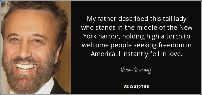 My father described this tall lady who stands in the middle of the New York harbor, holding high a torch to welcome people seeking freedom in America. I instantly fell in love. - Yakov Smirnoff