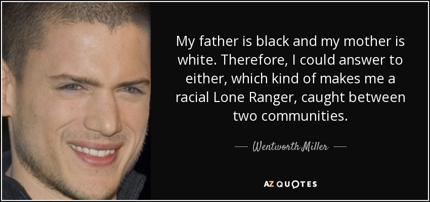 My father is black and my mother is white. Therefore, I could answer to either, which kind of makes me a racial Lone Ranger, caught between two communities. - Wentworth Miller