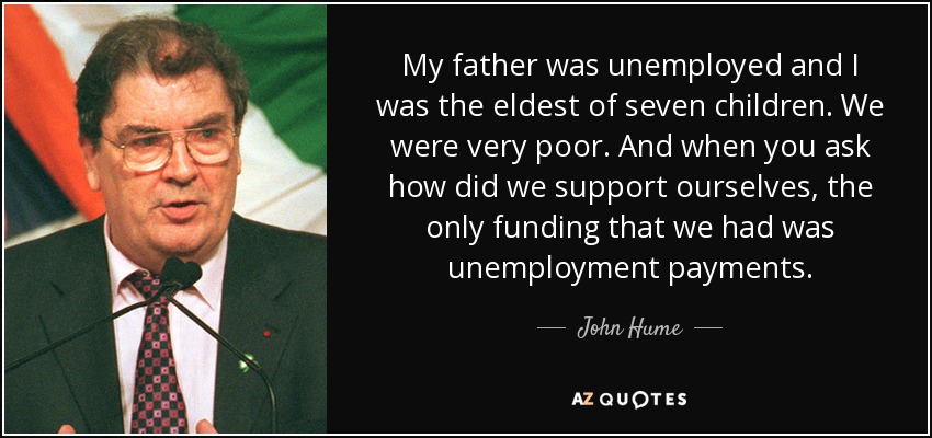 My father was unemployed and I was the eldest of seven children. We were very poor. And when you ask how did we support ourselves, the only funding that we had was unemployment payments. - John Hume