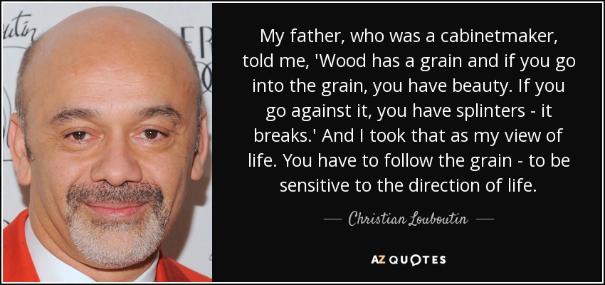 My father, who was a cabinetmaker, told me, 'Wood has a grain and if you go into the grain, you have beauty. If you go against it, you have splinters - it breaks.' And I took that as my view of life. You have to follow the grain - to be sensitive to the direction of life. - Christian Louboutin