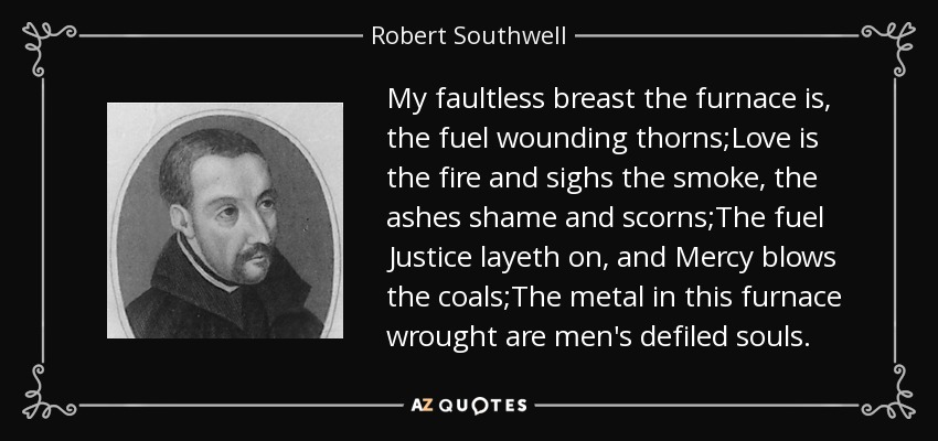My faultless breast the furnace is, the fuel wounding thorns;Love is the fire and sighs the smoke, the ashes shame and scorns;The fuel Justice layeth on, and Mercy blows the coals;The metal in this furnace wrought are men's defiled souls. - Robert Southwell