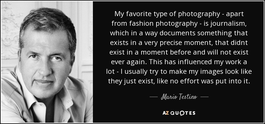 Mi tipo favorito de fotografía -aparte de la fotografía de moda- es el periodismo, que en cierto modo documenta algo que existe en un momento muy preciso, que no existió en un momento anterior y que no volverá a existir jamás. Esto ha influido mucho en mi trabajo: normalmente intento que mis imágenes parezcan que simplemente existen, como si no se hubiera puesto ningún esfuerzo en ellas. - Mario Testino