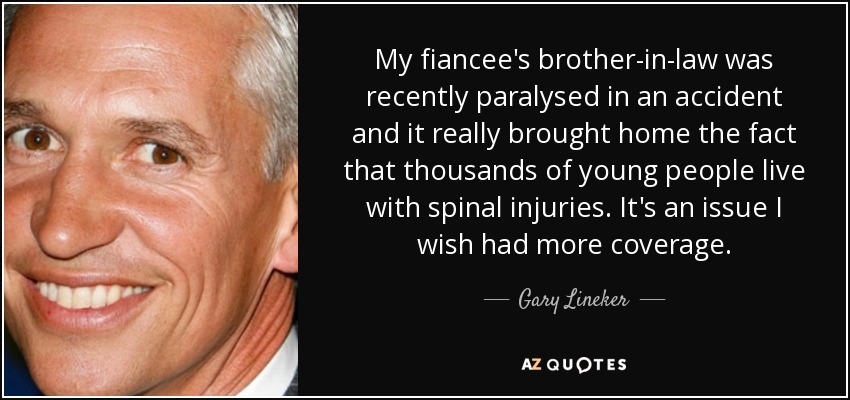 My fiancee's brother-in-law was recently paralysed in an accident and it really brought home the fact that thousands of young people live with spinal injuries. It's an issue I wish had more coverage. - Gary Lineker