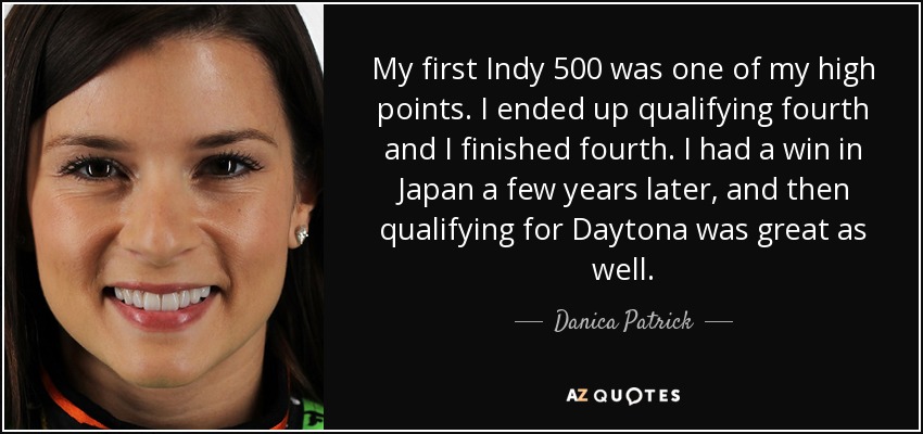 My first Indy 500 was one of my high points. I ended up qualifying fourth and I finished fourth. I had a win in Japan a few years later, and then qualifying for Daytona was great as well. - Danica Patrick