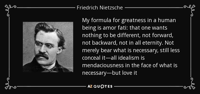 My formula for greatness in a human being is amor fati: that one wants nothing to be different, not forward, not backward, not in all eternity. Not merely bear what is necessary, still less conceal it—all idealism is mendaciousness in the face of what is necessary—but love it - Friedrich Nietzsche