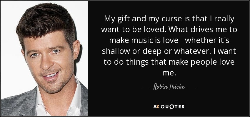 My gift and my curse is that I really want to be loved. What drives me to make music is love - whether it's shallow or deep or whatever. I want to do things that make people love me. - Robin Thicke