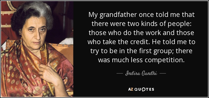 My grandfather once told me that there were two kinds of people: those who do the work and those who take the credit. He told me to try to be in the first group; there was much less competition. - Indira Gandhi
