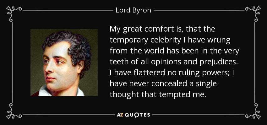 My great comfort is, that the temporary celebrity I have wrung from the world has been in the very teeth of all opinions and prejudices. I have flattered no ruling powers; I have never concealed a single thought that tempted me. - Lord Byron