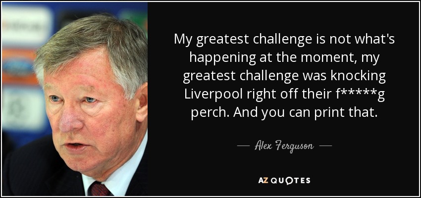 My greatest challenge is not what's happening at the moment, my greatest challenge was knocking Liverpool right off their f*****g perch. And you can print that. - Alex Ferguson