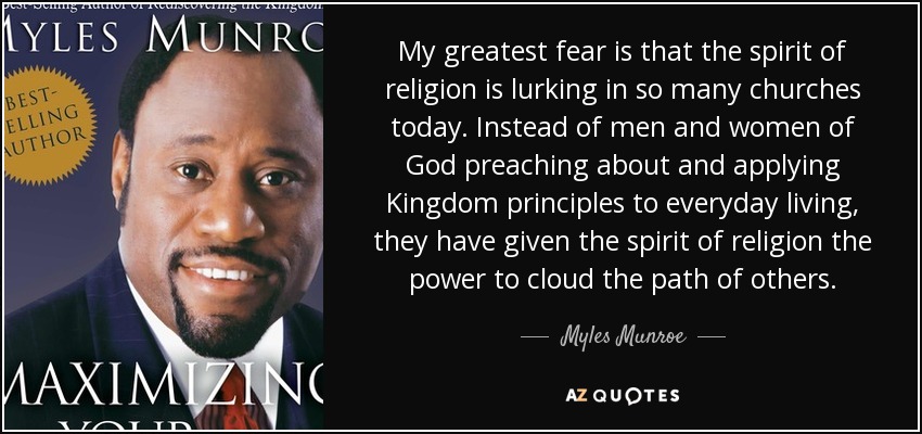 My greatest fear is that the spirit of religion is lurking in so many churches today. Instead of men and women of God preaching about and applying Kingdom principles to everyday living, they have given the spirit of religion the power to cloud the path of others. - Myles Munroe