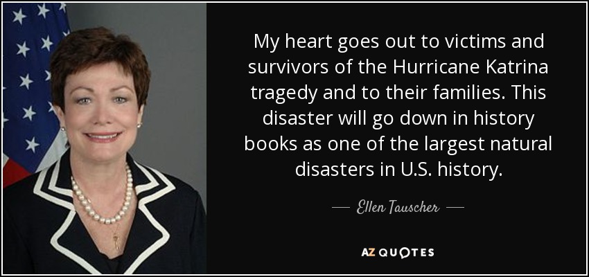 My heart goes out to victims and survivors of the Hurricane Katrina tragedy and to their families. This disaster will go down in history books as one of the largest natural disasters in U.S. history. - Ellen Tauscher