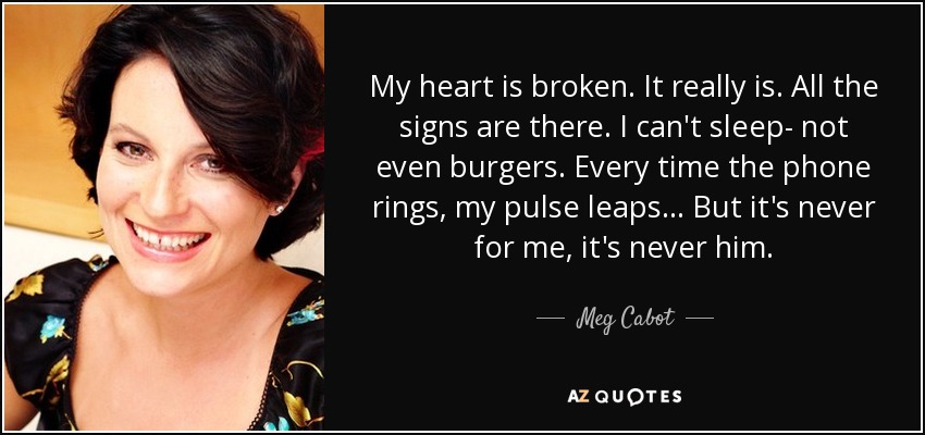 My heart is broken. It really is. All the signs are there. I can't sleep- not even burgers. Every time the phone rings, my pulse leaps... But it's never for me, it's never him. - Meg Cabot