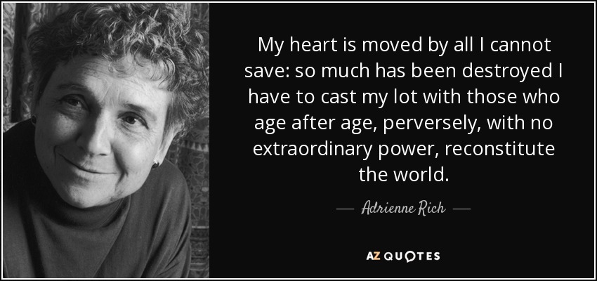 My heart is moved by all I cannot save: so much has been destroyed I have to cast my lot with those who age after age, perversely, with no extraordinary power, reconstitute the world. - Adrienne Rich