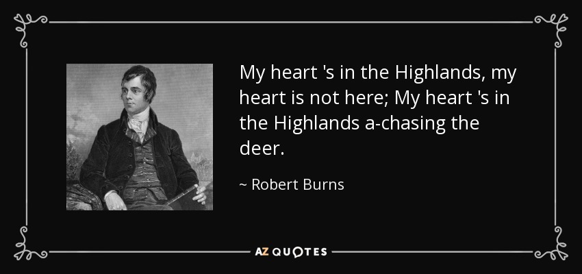 My heart 's in the Highlands, my heart is not here; My heart 's in the Highlands a-chasing the deer. - Robert Burns