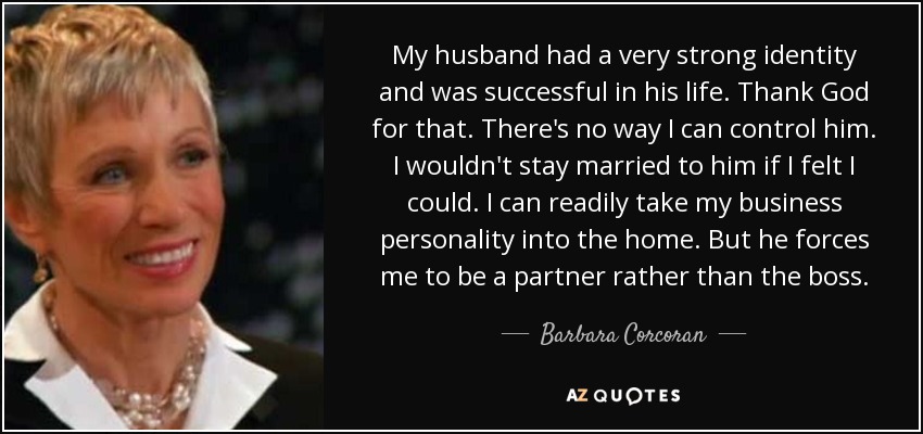 My husband had a very strong identity and was successful in his life. Thank God for that. There's no way I can control him. I wouldn't stay married to him if I felt I could. I can readily take my business personality into the home. But he forces me to be a partner rather than the boss. - Barbara Corcoran