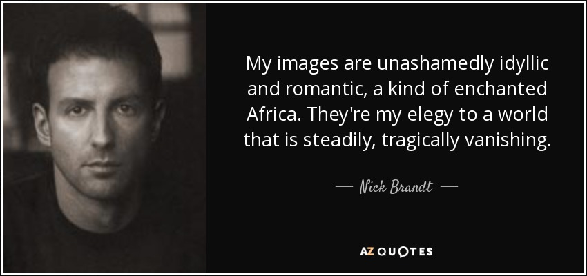 My images are unashamedly idyllic and romantic, a kind of enchanted Africa. They're my elegy to a world that is steadily, tragically vanishing. - Nick Brandt