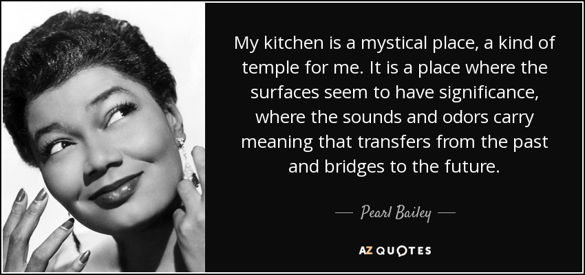 Mi cocina es un lugar místico, una especie de templo para mí. Es un lugar donde las superficies parecen tener significado, donde los sonidos y los olores llevan un significado que se transfiere desde el pasado y tiende puentes hacia el futuro. - Pearl Bailey