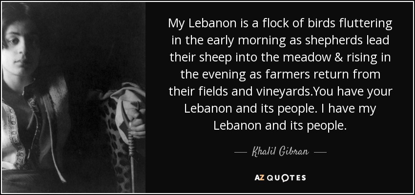 My Lebanon is a flock of birds fluttering in the early morning as shepherds lead their sheep into the meadow & rising in the evening as farmers return from their fields and vineyards.You have your Lebanon and its people. I have my Lebanon and its people. - Khalil Gibran