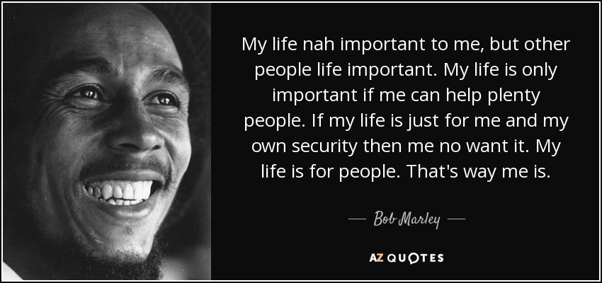 My life nah important to me, but other people life important. My life is only important if me can help plenty people. If my life is just for me and my own security then me no want it. My life is for people. That's way me is. - Bob Marley