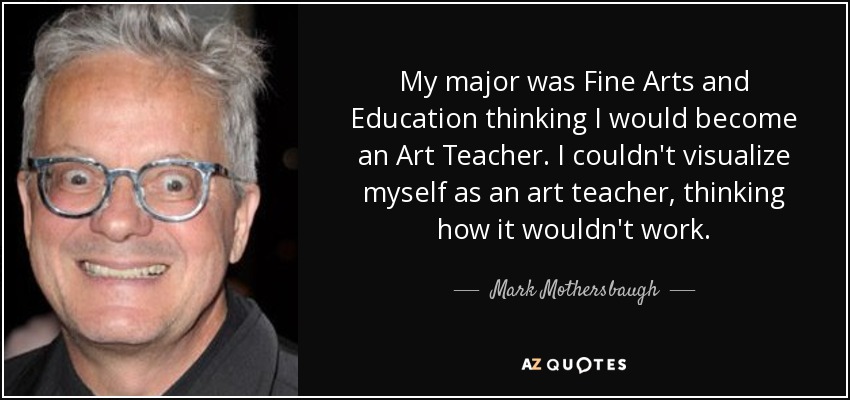 My major was Fine Arts and Education thinking I would become an Art Teacher. I couldn't visualize myself as an art teacher, thinking how it wouldn't work. - Mark Mothersbaugh